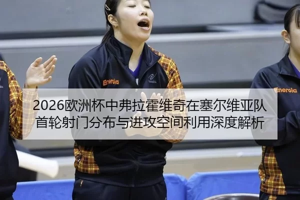 2026欧洲杯中弗拉霍维奇在塞尔维亚队首轮射门分布与进攻空间利用深度解析