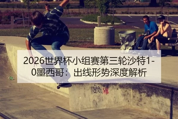 2026世界杯小组赛第三轮沙特1-0墨西哥：出线形势深度解析