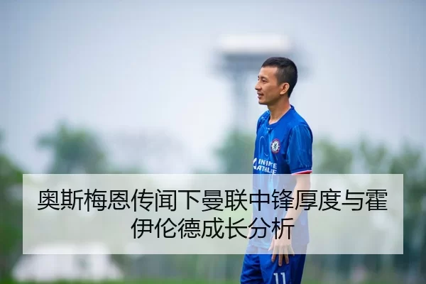 奥斯梅恩传闻下曼联中锋厚度与霍伊伦德成长分析